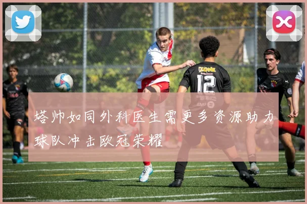 塔帅如同外科医生需更多资源助力球队冲击欧冠荣耀