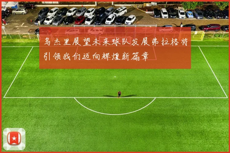 乌杰里展望未来球队发展弗拉格将引领我们迈向辉煌新篇章