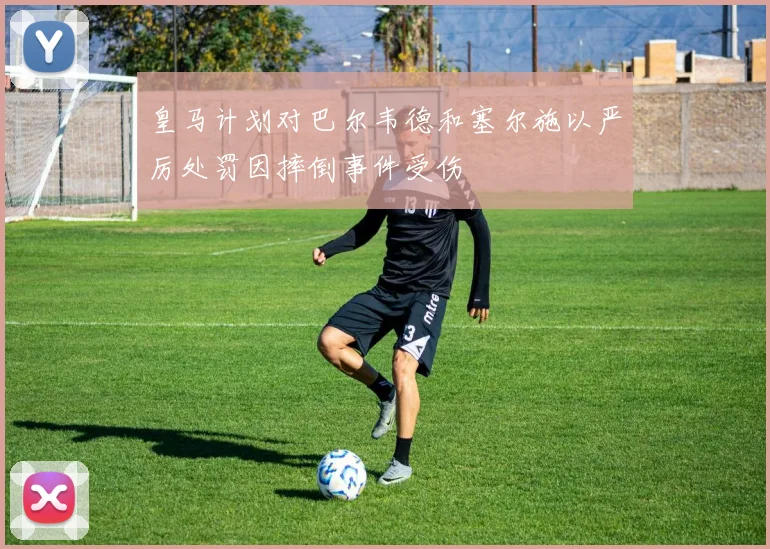 皇马计划对巴尔韦德和塞尔施以严厉处罚因摔倒事件受伤