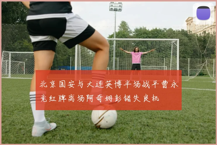 北京国安与大连英博半场战平曹永竞红牌离场阿奇姆彭错失良机