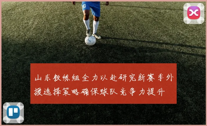 山东教练组全力以赴研究新赛季外援选择策略确保球队竞争力提升