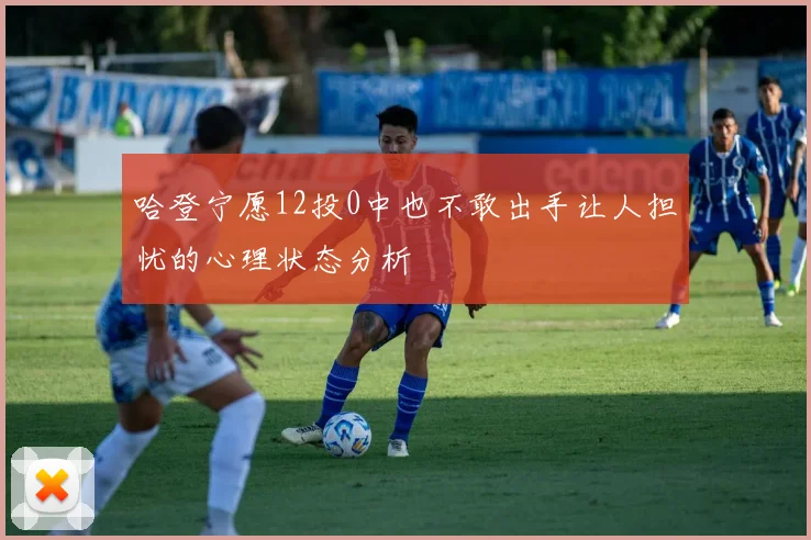 哈登宁愿12投0中也不敢出手让人担忧的心理状态分析