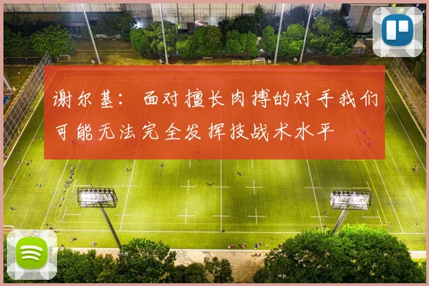 谢尔基：面对擅长肉搏的对手我们可能无法完全发挥技战术水平