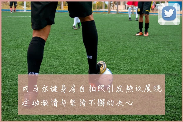 内马尔健身房自拍照引发热议展现运动激情与坚持不懈的决心