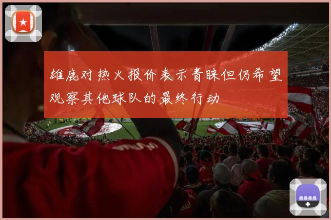 雄鹿对热火报价表示青睐但仍希望观察其他球队的最终行动