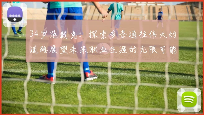 34岁范戴克：探索多条通往伟大的道路展望未来职业生涯的无限可能