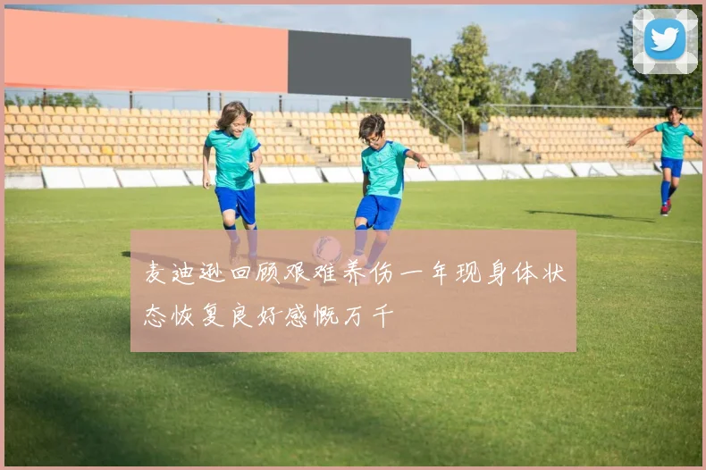 麦迪逊回顾艰难养伤一年现身体状态恢复良好感慨万千