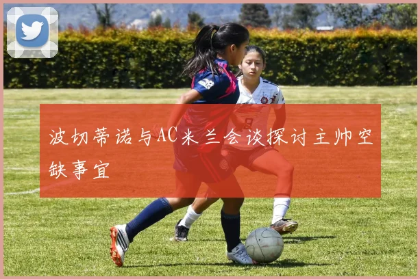 波切蒂诺与AC米兰会谈探讨主帅空缺事宜