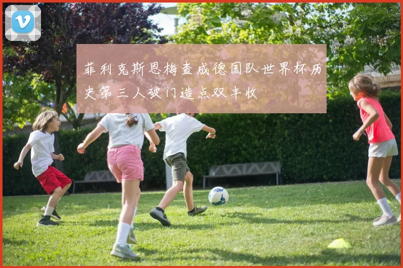菲利克斯恩梅查成德国队世界杯历史第三人破门造点双丰收
