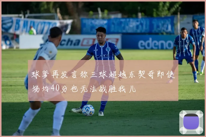 球爹再发言称三球超越东契奇即使场均40分也无法战胜我儿