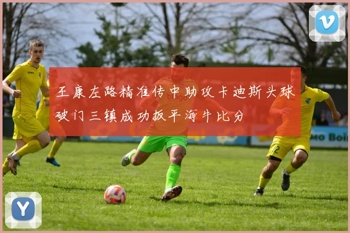王康左路精准传中助攻卡迪斯头球破门三镇成功扳平海牛比分