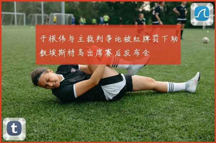 于根伟与主裁判争论被红牌罚下助教埃斯特乌出席赛后发布会