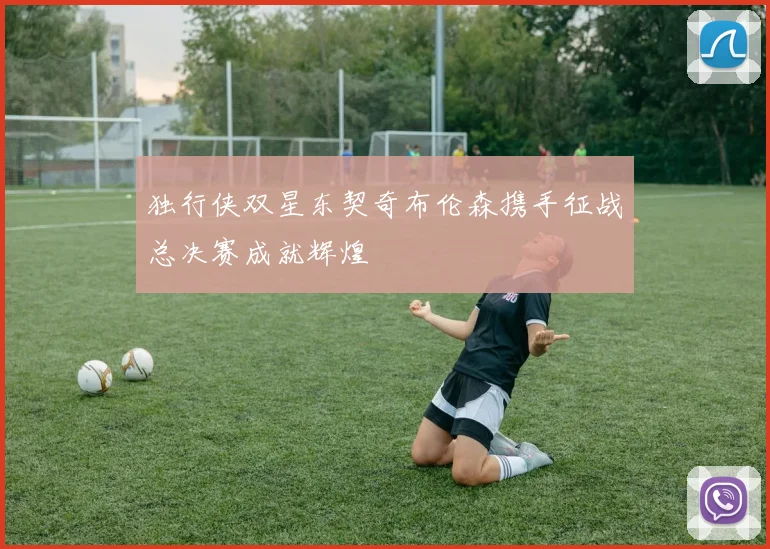 独行侠双星东契奇布伦森携手征战总决赛成就辉煌
