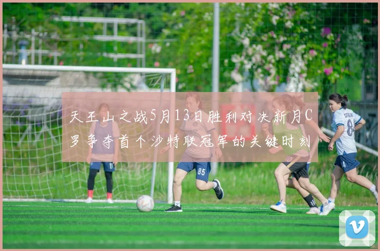 天王山之战5月13日胜利对决新月C罗争夺首个沙特联冠军的关键时刻