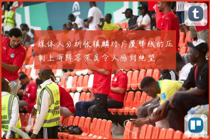 媒体人分析张镇麟对广厦锋线的压制上海阵容深度令人感到绝望