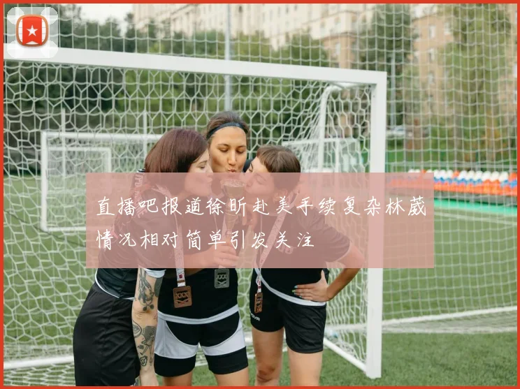 直播吧报道徐昕赴美手续复杂林葳情况相对简单引发关注