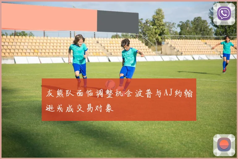 灰熊队面临调整机会波普与AJ约翰逊或成交易对象