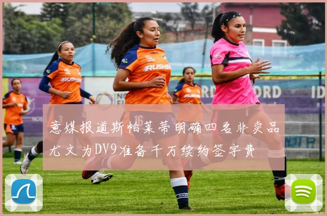 意媒报道斯帕莱蒂明确四名非卖品尤文为DV9准备千万续约签字费