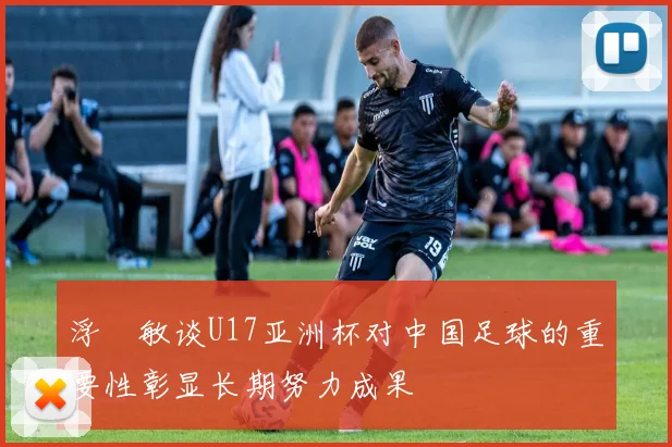浮嶋敏谈U17亚洲杯对中国足球的重要性彰显长期努力成果