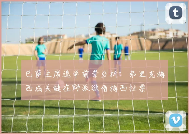 巴萨主席选举前景分析：弗里克梅西成关键在野派欲借梅西拉票