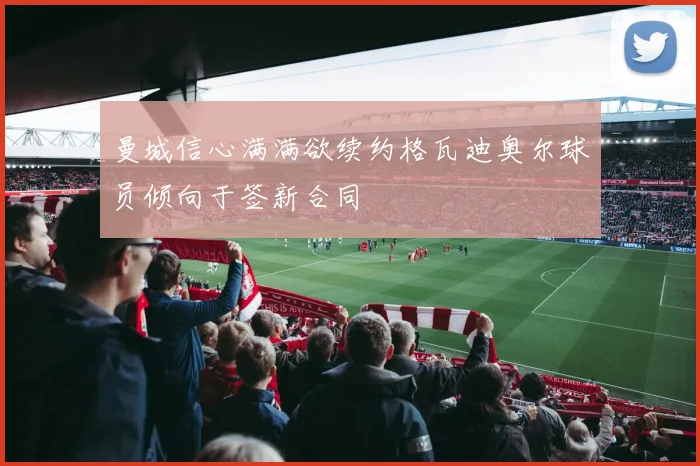 曼城信心满满欲续约格瓦迪奥尔球员倾向于签新合同