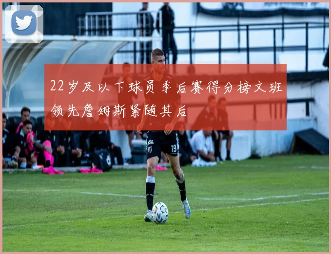 22岁及以下球员季后赛得分榜文班领先詹姆斯紧随其后