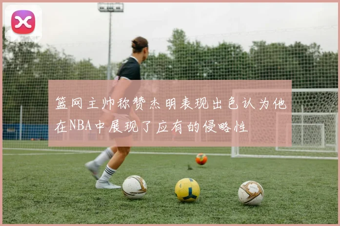 篮网主帅称赞杰明表现出色认为他在NBA中展现了应有的侵略性